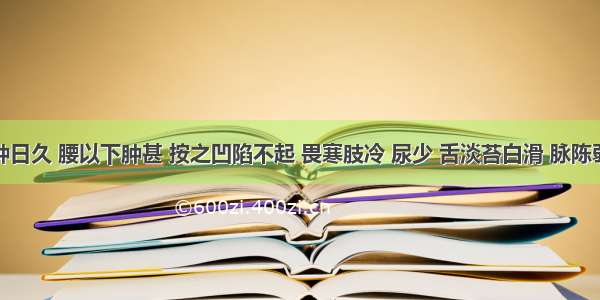 患者水肿日久 腰以下肿甚 按之凹陷不起 畏寒肢冷 尿少 舌淡苔白滑 脉陈弱。其证