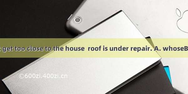 Look out! Don’t get too close to the house  roof is under repair. A. whoseB. whichC. of wh