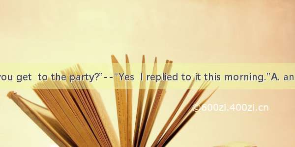 ----“Did you get  to the party?”--“Yes  I replied to it this morning.”A. an answerB. a