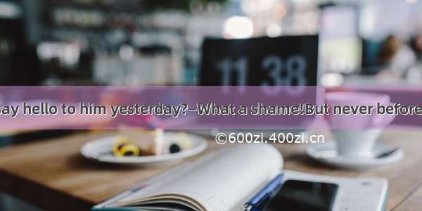 —Why didn’t you say hello to him yesterday?—What a shame!But never beforeIhim.A. /;had met