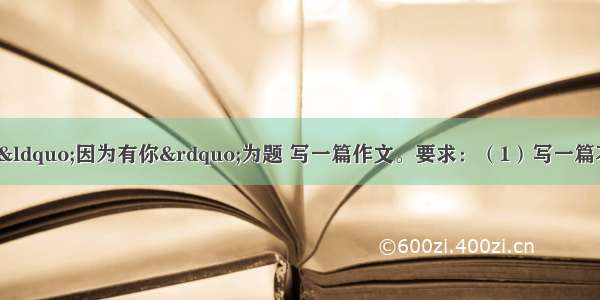 写作（60分）请以&ldquo;因为有你&rdquo;为题 写一篇作文。要求：（1）写一篇不少于600字的文章