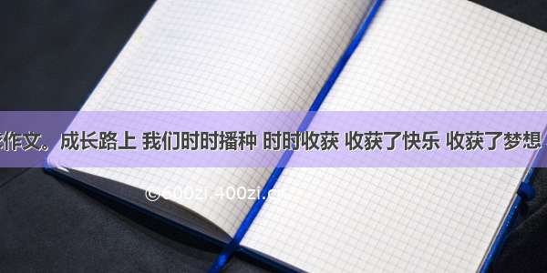 根据要求作文。成长路上 我们时时播种 时时收获 收获了快乐 收获了梦想 收获了友