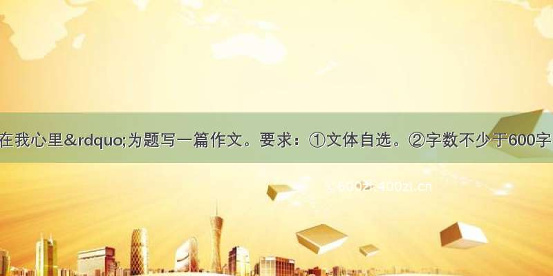 请以“你在我心里”为题写一篇作文。要求：①文体自选。②字数不少于600字（诗歌不少