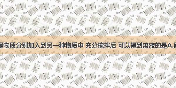 单选题把少量物质分别加入到另一种物质中 充分搅拌后 可以得到溶液的是A.碘加入水中B.