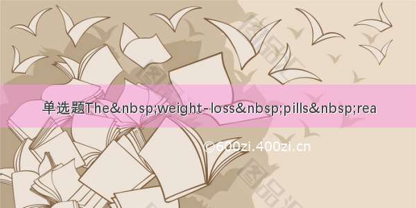 单选题The&nbsp;weight-loss&nbsp;pills&nbsp;rea