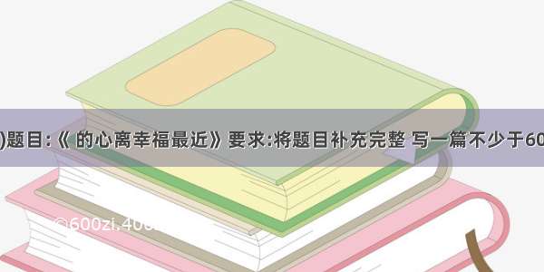 作文(60分)题目:《 的心离幸福最近》要求:将题目补充完整 写一篇不少于600字的规范