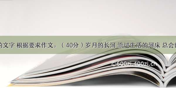 阅读下面的文字 根据要求作文。（40分）岁月的长河 流过生活的河床 总会留下一些东