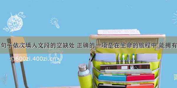 将下列四个句子依次填人文段的空缺处 正确的一项是在生命的旅程中 能拥有那来自四面