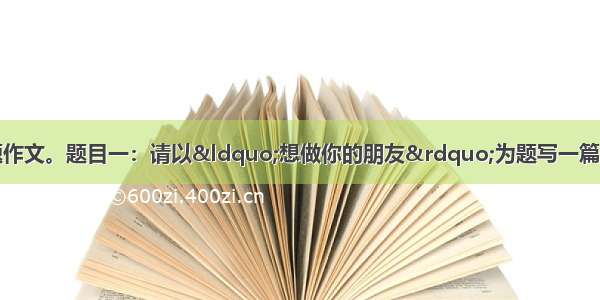 作文(50分)任选一题作文。题目一：请以“想做你的朋友”为题写一篇作文。要求：①字数