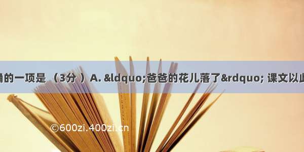 下列的说法正确的一项是 （3分 ）A. “爸爸的花儿落了” 课文以此为题 是因为爸