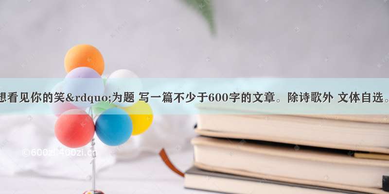 请以“想看见你的笑”为题 写一篇不少于600字的文章。除诗歌外 文体自选。文中不得