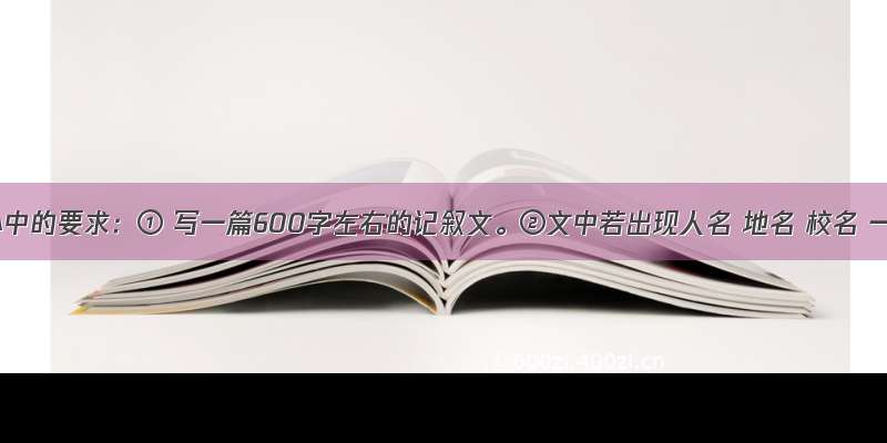 作文心中的要求：① 写一篇600字左右的记叙文。②文中若出现人名 地名 校名 一律