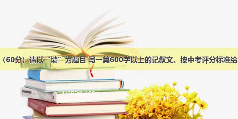 作文（60分）请以“墙”为题目 写一篇600字以上的记叙文。按中考评分标准给分