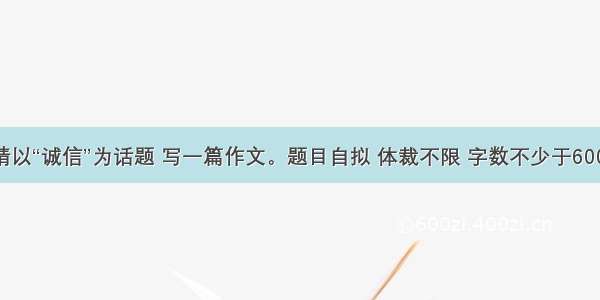 请以“诚信”为话题 写一篇作文。题目自拟 体裁不限 字数不少于600.　