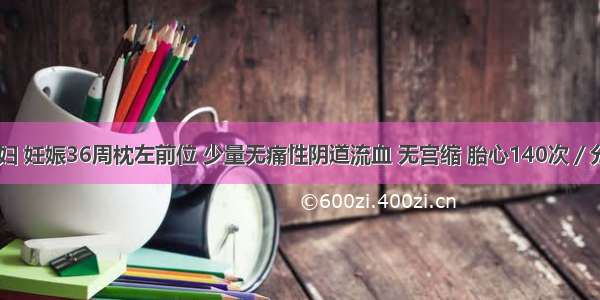 27岁初孕妇 妊娠36周枕左前位 少量无痛性阴道流血 无宫缩 胎心140次／分。本例最