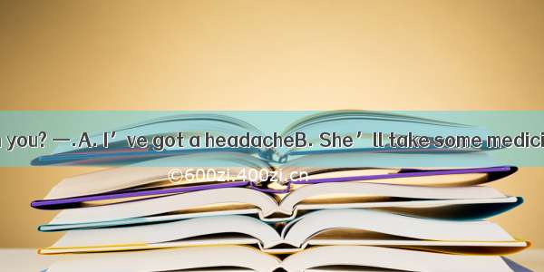 —What’s wrong with you? —.A. I’ve got a headacheB. She’ll take some medicine.C. She’s got