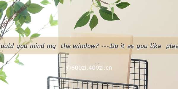 ---It’s hot. Would you mind my  the window? ---.Do it as you like  please! A. to op