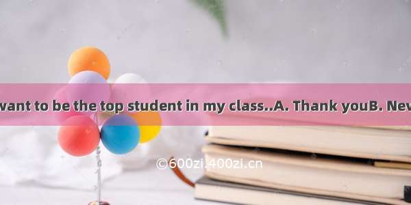 -- This term I want to be the top student in my class..A. Thank youB. Never mindC. Of c