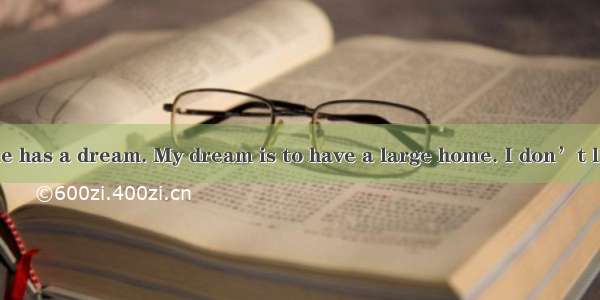 I think everyone has a dream. My dream is to have a large home. I don’t like living in the