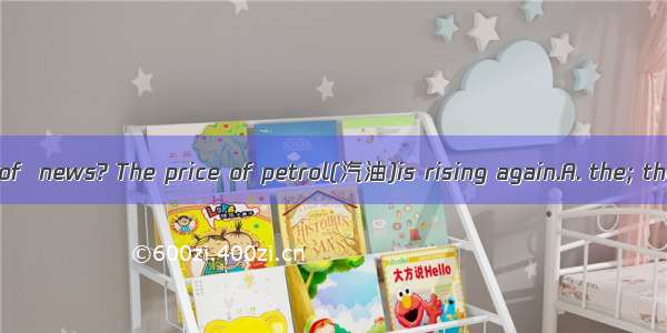 Have you heard of  news? The price of petrol(汽油)is rising again.A. the; the B. /; the C. t