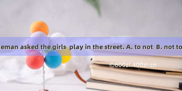 The policeman asked the girls  play in the street. A. to not  B. not to C. didn’t