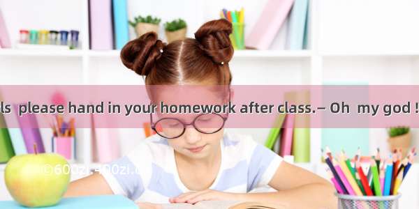 — Boys and girls  please hand in your homework after class.— Oh  my god ! I it at home.A.