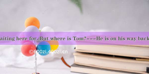 ---I have been waiting here for. But where is Tom?---He is on his way back now.A. sometime