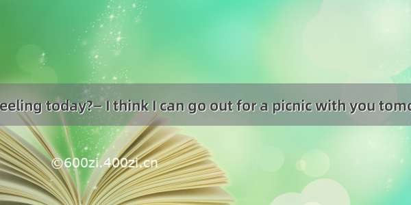 —How are you feeling today?— I think I can go out for a picnic with you tomorrow.A.Not too