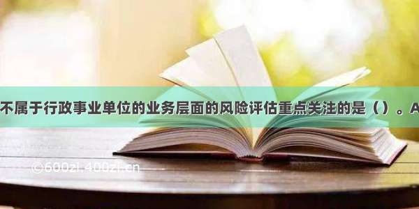 下列各项中 不属于行政事业单位的业务层面的风险评估重点关注的是（）。A.内部控制关