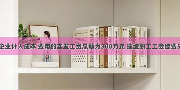 某居民企业计入成本 费用的实发工资总额为300万元 拨缴职工工会经费5万元 则