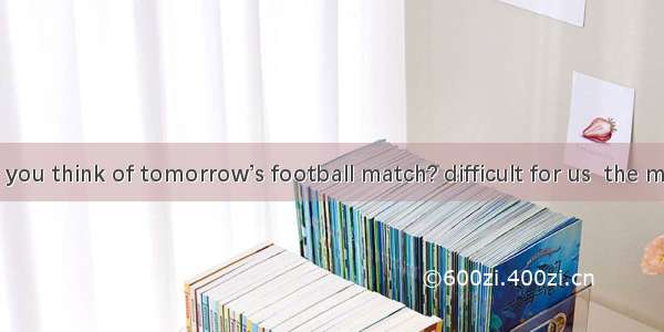 ---What do you think of tomorrow’s football match? difficult for us  the matchA. We’re