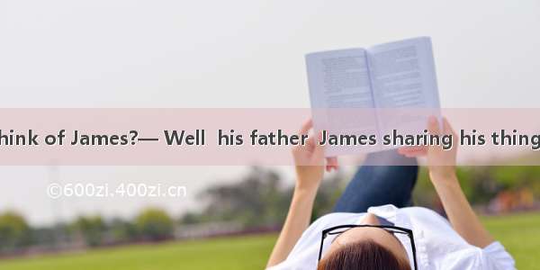 —What do you think of James?— Well  his father  James sharing his things with others .A. l