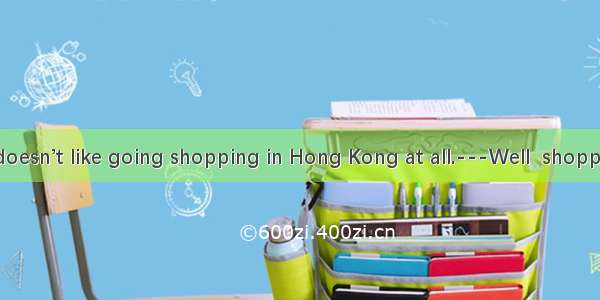 My mother doesn’t like going shopping in Hong Kong at all.---Well  shopping there isn’