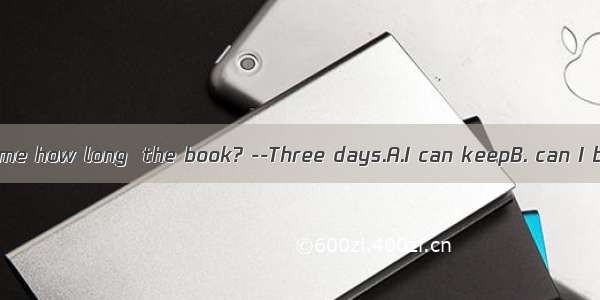 Could you tell me how long  the book? --Three days.A.I can keepB. can I borrow C. can
