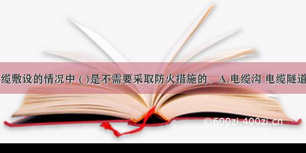 下列关于电缆敷设的情况中 ()是不需要采取防火措施的。A.电缆沟 电缆隧道进入建筑物