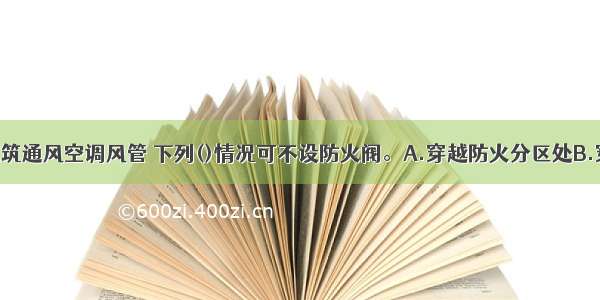 高层民用建筑通风空调风管 下列()情况可不设防火阀。A.穿越防火分区处B.穿越通风 空