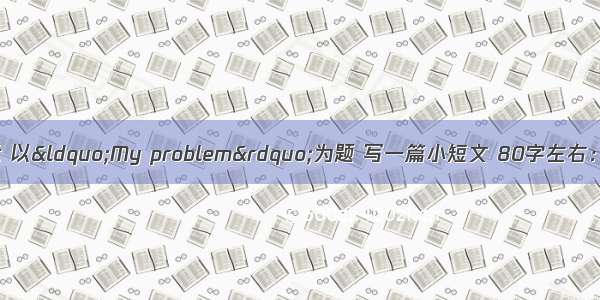 请按照下面的提示 以&ldquo;My problem&rdquo;为题 写一篇小短文 80字左右：我是一名九年级