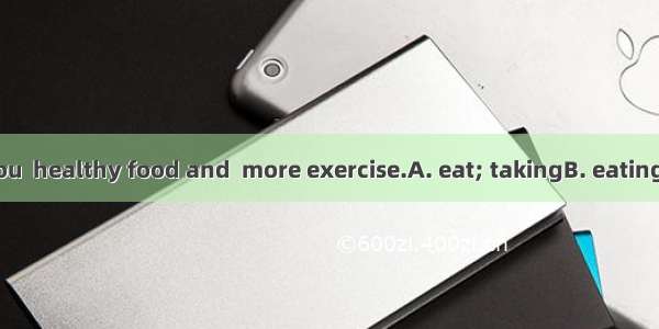 It’s good for you  healthy food and  more exercise.A. eat; takingB. eating; take C. to eat