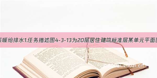 4-3-5住宅采暖给排水1.任务描述图4-3-13为20层居住建筑标准层某单元平面图 按照要求