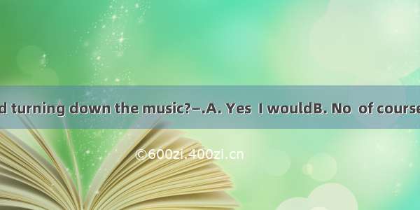 —Would you mind turning down the music?—.A. Yes  I wouldB. No  of courseC. No  not at allD
