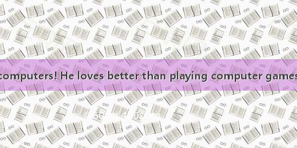 —He is mad about computers! He loves better than playing computer games.— But it’s bad for