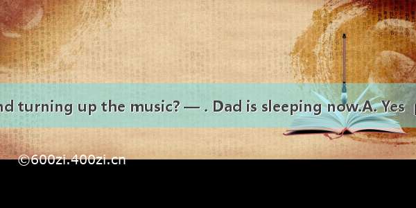 — Would you mind turning up the music? — . Dad is sleeping now.A. Yes  pleaseB. OK  I’ll d