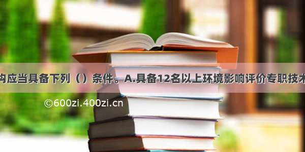 乙级评价机构应当具备下列（）条件。A.具备12名以上环境影响评价专职技术人员 其中至