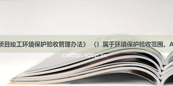 根据《建设项目竣工环境保护验收管理办法》 （）属于环境保护验收范围。A.生态保护设