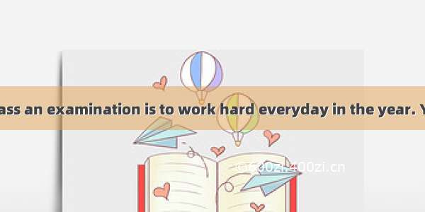 A good way to pass an examination is to work hard everyday in the year. You may fail in th