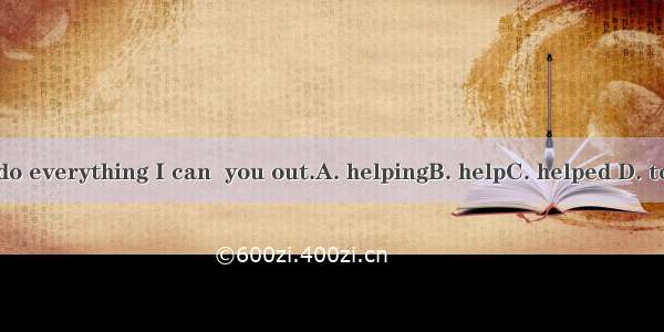 I’ll do everything I can  you out.A. helpingB. helpC. helped D. to help