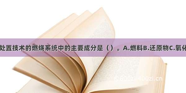 固体废物焚烧处置技术的燃烧系统中的主要成分是（）。A.燃料B.还原物C.氧化物D.惰性物质