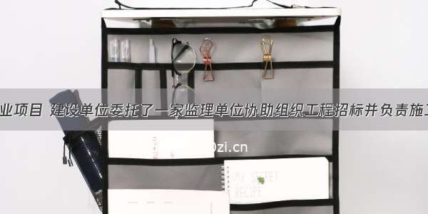 背景：某工业项目 建设单位委托了一家监理单位协助组织工程招标并负责施工监理工作。