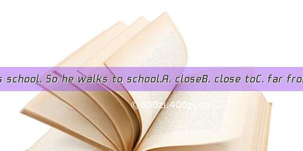 His home is  his school. So he walks to school.A. closeB. close toC. far fromD. the near