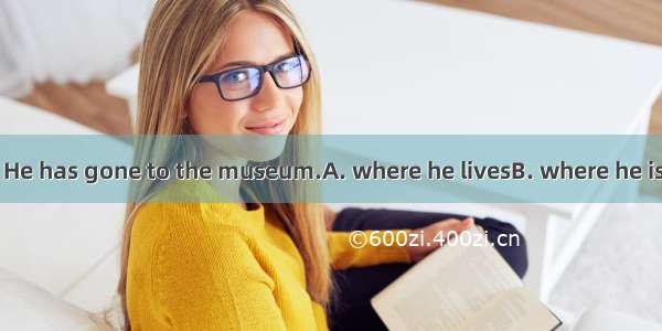 —Do you know?— He has gone to the museum.A. where he livesB. where he isC. how he is getti